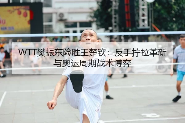 WTT樊振东险胜王楚钦：反手拧拉革新与奥运周期战术博弈